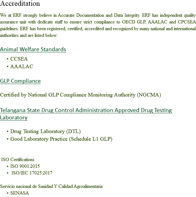 Accreditation We at ERF strongly believe in Accurate Documentation and Data Integrity. ERF has independent quality assurance unit with dedicate staff to ensure strict compliance to OECD GLP, AAALAC and CPCSEA guidelines. ERF has been registered, certified, accredited and recognized by many national and international authorities and are listed below: Animal Welfare Standards CCSEA
AAALAC GLP Compliance Certified by National GLP Compliance Monitoring Authority (NGCMA) Telangana State Drug Control Administration Approved Drug Testing Laboratory Drug Testing Laboratory (DTL)
Good Laboratory Practice (Schedule L1 GLP) ISO Certifications ISO 9001:2015 ISO/IEC 17025:2017 Servicio nacional de Sanidad Y Calidad Agroalimentaria
SENASA