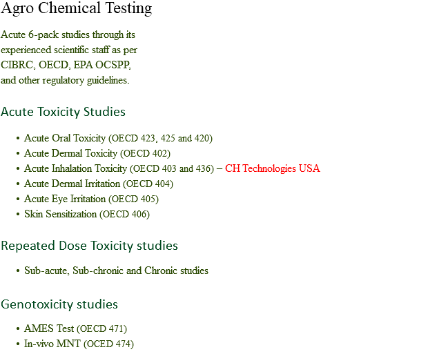 Agro Chemical Testing Acute 6-pack studies through its experienced scientific staff as per
CIBRC, OECD, EPA OCSPP, and other regulatory guidelines. Acute Toxicity Studies Acute Oral Toxicity (OECD 423, 425 and 420)
Acute Dermal Toxicity (OECD 402)
Acute Inhalation Toxicity (OECD 403 and 436) – CH Technologies USA
Acute Dermal Irritation (OECD 404) Acute Eye Irritation (OECD 405)
Skin Sensitization (OECD 406) Repeated Dose Toxicity studies Sub-acute, Sub-chronic and Chronic studies Genotoxicity studies AMES Test (OECD 471)
In-vivo MNT (OCED 474)