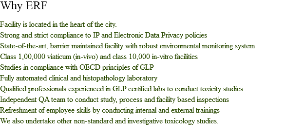 Why ERF Facility is located in the heart of the city.
Strong and strict compliance to IP and Electronic Data Privacy policies
State-of-the-art, barrier maintained facility with robust environmental monitoring system
Class 1,00,000 viaticum (in-vivo) and class 10,000 in-vitro facilities
Studies in compliance with OECD principles of GLP
Fully automated clinical and histopathology laboratory
Qualified professionals experienced in GLP certified labs to conduct toxicity studies
Independent QA team to conduct study, process and facility based inspections
Refreshment of employee skills by conducting internal and external trainings
We also undertake other non-standard and investigative toxicology studies.
