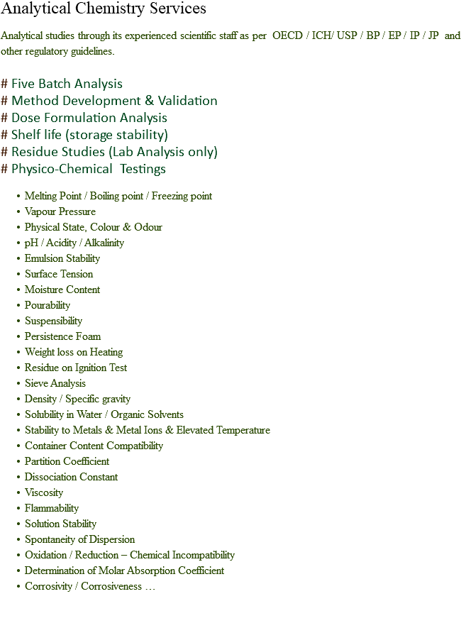 Analytical Chemistry Services Analytical studies through its experienced scientific staff as per OECD / ICH/ USP / BP / EP / IP / JP and other regulatory guidelines. # Five Batch Analysis
# Method Development & Validation
# Dose Formulation Analysis
# Shelf life (storage stability)
# Residue Studies (Lab Analysis only)
# Physico-Chemical Testings Melting Point / Boiling point / Freezing point
Vapour Pressure
Physical State, Colour & Odour
pH / Acidity / Alkalinity
Emulsion Stability
Surface Tension
Moisture Content
Pourability
Suspensibility
Persistence Foam
Weight loss on Heating
Residue on Ignition Test
Sieve Analysis
Density / Specific gravity
Solubility in Water / Organic Solvents
Stability to Metals & Metal Ions & Elevated Temperature
Container Content Compatibility
Partition Coefficient
Dissociation Constant
Viscosity
Flammability
Solution Stability
Spontaneity of Dispersion
Oxidation / Reduction – Chemical Incompatibility
Determination of Molar Absorption Coefficient
Corrosivity / Corrosiveness … 