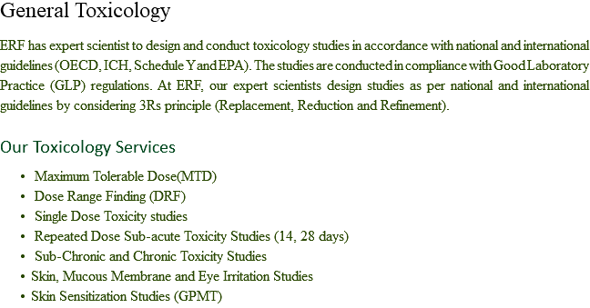 General Toxicology ERF has expert scientist to design and conduct toxicology studies in accordance with national and international guidelines (OECD, ICH, Schedule Y and EPA). The studies are conducted in compliance with Good Laboratory Practice (GLP) regulations. At ERF, our expert scientists design studies as per national and international guidelines by considering 3Rs principle (Replacement, Reduction and Refinement). Our Toxicology Services Maximum Tolerable Dose(MTD) Dose Range Finding (DRF) Single Dose Toxicity studies Repeated Dose Sub-acute Toxicity Studies (14, 28 days) Sub-Chronic and Chronic Toxicity Studies
Skin, Mucous Membrane and Eye Irritation Studies
Skin Sensitization Studies (GPMT)