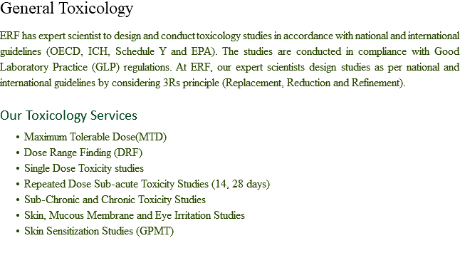 General Toxicology ERF has expert scientist to design and conduct toxicology studies in accordance with national and international guidelines (OECD, ICH, Schedule Y and EPA). The studies are conducted in compliance with Good Laboratory Practice (GLP) regulations. At ERF, our expert scientists design studies as per national and international guidelines by considering 3Rs principle (Replacement, Reduction and Refinement). Our Toxicology Services Maximum Tolerable Dose(MTD)
Dose Range Finding (DRF)
Single Dose Toxicity studies
Repeated Dose Sub-acute Toxicity Studies (14, 28 days)
Sub-Chronic and Chronic Toxicity Studies
Skin, Mucous Membrane and Eye Irritation Studies
Skin Sensitization Studies (GPMT) 