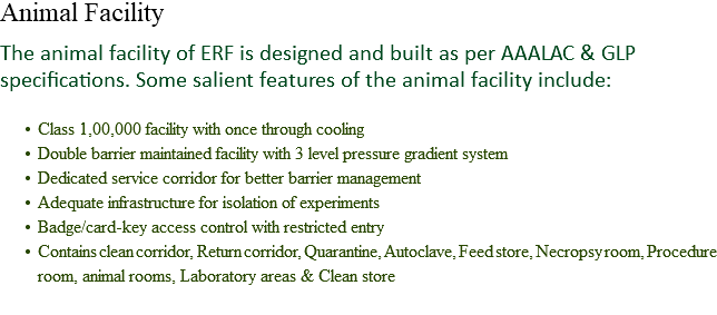 Animal Facility The animal facility of ERF is designed and built as per AAALAC & GLP specifications. Some salient features of the animal facility include: Class 1,00,000 facility with once through cooling
Double barrier maintained facility with 3 level pressure gradient system
Dedicated service corridor for better barrier management
Adequate infrastructure for isolation of experiments
Badge/card-key access control with restricted entry
Contains clean corridor, Return corridor, Quarantine, Autoclave, Feed store, Necropsy room, Procedure room, animal rooms, Laboratory areas & Clean store
