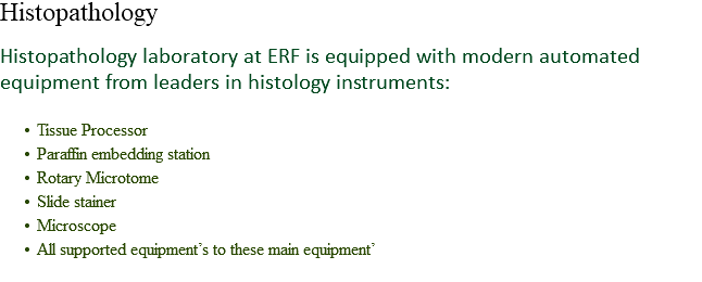 Histopathology Histopathology laboratory at ERF is equipped with modern automated equipment from leaders in histology instruments: Tissue Processor
Paraffin embedding station
Rotary Microtome
Slide stainer
Microscope
All supported equipment’s to these main equipment’
