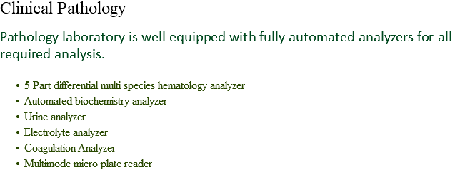 Clinical Pathology Pathology laboratory is well equipped with fully automated analyzers for all required analysis. 5 Part differential multi species hematology analyzer
Automated biochemistry analyzer
Urine analyzer
Electrolyte analyzer
Coagulation Analyzer
Multimode micro plate reader
