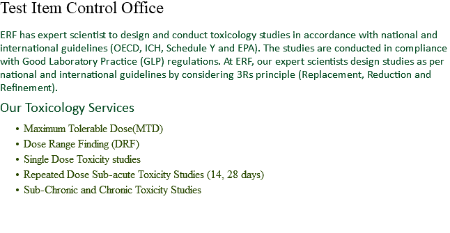 Test Item Control Office ERF has expert scientist to design and conduct toxicology studies in accordance with national and international guidelines (OECD, ICH, Schedule Y and EPA). The studies are conducted in compliance with Good Laboratory Practice (GLP) regulations. At ERF, our expert scientists design studies as per national and international guidelines by considering 3Rs principle (Replacement, Reduction and Refinement). Our Toxicology Services Maximum Tolerable Dose(MTD)
Dose Range Finding (DRF)
Single Dose Toxicity studies
Repeated Dose Sub-acute Toxicity Studies (14, 28 days)
Sub-Chronic and Chronic Toxicity Studies